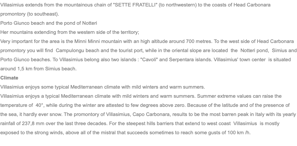Villasimius extends from the mountainous chain of "SETTE FRATELLI" (to northwestern) to the coasts of Head Carbonara promontory (to southeast). Porto Giunco beach and the pond of Notteri Her mountains extending from the western side of the territory; Very important for the area is the Minni Minni mountain with an high altitude around 700 metres. To the west side of Head Carbonara promontory you will find Campulongu beach and the tourist port, while in the oriental slope are located the Notteri pond, Simius and Porto Giunco beaches. To Villasimius belong also two islands : "Cavoli" and Serpentara islands. Villasimius' town center is situated around 1,5 km from Simius beach. Climate Villasimius enjoys some typical Mediterranean climate with mild winters and warm summers. Villasimius enjoys a typical Mediterranean climate with mild winters and warm summers. Summer extreme values can raise the temperature of 40°, while during the winter are attested to few degrees above zero. Because of the latitude and of the presence of the sea, it hardly ever snow. The promontory of Villasimius, Capo Carbonara, results to be the most barren peak in Italy with its yearly rainfall of 237,8 mm over the last three decades. For the steepest hills barriers that extend to west coast Villasimius is mostly exposed to the strong winds, above all of the mistral that succeeds sometimes to reach some gusts of 100 km /h. 